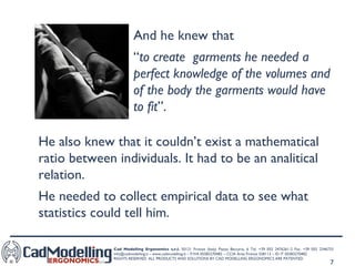 And he knew that  “ to create  garments he needed a perfect knowledge of the volumes and of the body the garments would have to fit ”. He also knew that it couldn’t exist a mathematical ratio between individuals. It had to be an analitical relation.  He needed to collect empirical data to see what statistics could tell him. 