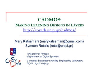 CADMOS:
MAKING LEARNING DESIGNS IN LAYERS
   http://cosy.ds.unipi.gr/cadmos/

Mary Katsamani (marykatsamani@gmail.com)
      Symeon Retalis (retal@unipi.gr)

       University of Piraeus
       Department of Digital Systems
       Computer Supported Learning Engineering Laboratory
       http://cosy.ds.unipi.gr
 