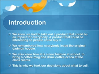 introduction
We knew we had to take out a product that could be
an impact for everybody. A product that could be
interesting so people could buy it.
We remembered how everybody loved the original
cadmun hoodie.
We also knew how it is a new fashion at school, to
bring a coffee mug and drink coffee or tea at the
class rooms.
This is why we took our decisions about what to sell.

 