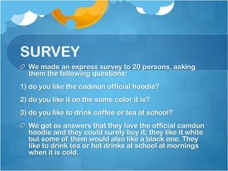 SURVEY
We made an express survey to 20 persons, asking
them the following questions:
1) do you like the cadmun official hoodie?
2) do you like it on the same color it is?
3) do you like to drink coffee or tea at school?
We got as answers that they love the official camdun
hoodie and they could surely buy it; they like it white
but some of them would also like a black one. They
like to drink tea or hot drinks at school at mornings
when it is cold.

 
