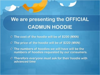 We are presenting the OFFICIAL

CADMUN HOODIE
The cost of the hoodie will be of $200 (MXN)
The price of the hoodie will be of $220 (MXN)
The numbers of hoodies we will have will be the
numbers of hoodies requested by our consumers.
Therefore everyone must ask for their hoodie with
advanced time

 
