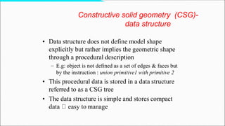 • Data structure does not define model shape
explicitly but rather implies the geometric shape
through a procedural description
– E.g: object is not defined as a set of edges & faces but
by the instruction : union primitive1 with primitive 2
• This procedural data is stored in a data structure
referred to as a CSG tree
• The data structure is simple and stores compact
data easy to manage
Constructive solid geometry (CSG)-
data structure
 