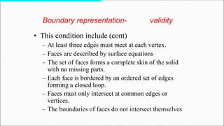 Boundary representation- validity
• This condition include (cont)
– At least three edges must meet at each vertex.
– Faces are described by surface equations
– The set of faces forms a complete skin of the solid
with no missing parts.
– Each face is bordered by an ordered set of edges
forming a closed loop.
– Faces must only intersect at common edges or
vertices.
– The boundaries of faces do not intersect themselves
 