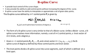 B-spline Curve
Ni,k(u)'s are B-spline basis functions of degree p.
• The form of a B-spline curve is very similar to that of a Bézier curve. Unlike a Bézier curve, a B-
spline curve involves more information, namely: a set of n+1 control points, a knot vector of
m+1 knots, and a degree p.
• Given n + 1 control points P0, P1, ..., Pn and a knot vector U = { u0, u1, ..., um }, the B-
spline curve of degree p defined by these control points and knot vector.
• The knot points divide a B-spline curve into curve segments, each of which is defined on a
knot span.
m = n + p + 1.
• It provide local control of the curve shape.
• It also provide the ability to add control points without increasing the degree of the curve.
• B-spline curves have the ability to interpolate or approximate a set of given data points.
The B-spline curve defined by n+1 control points Pi is given by
 