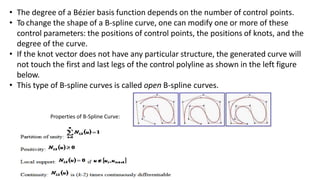 • The degree of a Bézier basis function depends on the number of control points.
• To change the shape of a B-spline curve, one can modify one or more of these
control parameters: the positions of control points, the positions of knots, and the
degree of the curve.
• If the knot vector does not have any particular structure, the generated curve will
not touch the first and last legs of the control polyline as shown in the left figure
below.
• This type of B-spline curves is called open B-spline curves.
Properties of B-Spline Curve:
 
