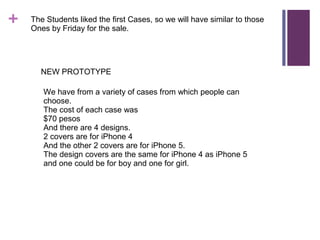 +

The Students liked the first Cases, so we will have similar to those
Ones by Friday for the sale.

NEW PROTOTYPE
We have from a variety of cases from which people can
choose.
The cost of each case was
$70 pesos
And there are 4 designs.
2 covers are for iPhone 4
And the other 2 covers are for iPhone 5.
The design covers are the same for iPhone 4 as iPhone 5
and one could be for boy and one for girl.

 