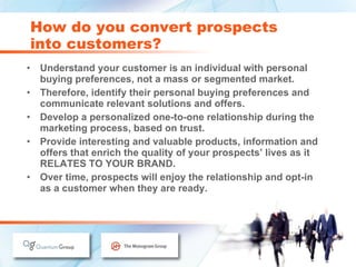 Understand your customer is an individual with personal buying preferences, not a mass or segmented market. Therefore, identify their personal buying preferences and communicate relevant solutions and offers. Develop a personalized one-to-one relationship during the marketing process, based on trust. Provide interesting and valuable products, information and offers that enrich the quality of your prospects’ lives as it RELATES TO YOUR BRAND. Over time, prospects will enjoy the relationship and opt-in  as a customer when they are ready. How do you convert prospects  into customers? 