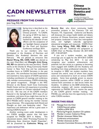 CADN NEWSLETTER 
Spring time is described as the planning phase of a year in Chinese proverb. To CADN, the spring of 2014 has been a productive planning period marked by the election of new officers and the acceptance of our Spotlight Session proposal for the Food and Nutrition Conference and Expo 2014. 
Thank you to our members who have participated in the Academy of Nutrition and Dietetics (the Academy) elections this past February. We are pleased to announce that Daniel Wong, RD, CDN, CDE was elected as the next Chair-Elect and Zhanglin (Lin) Kong, MS, RD was elected as the next Secretary. Daniel works at the Charles B. Wang Community Health Center in New York City and has volunteered countless hours as CADN Secretary in the past two years. His contribution has been fundamental and essential to many aspects of CADN operations including coordination of meetings and conference calls, member communications, CADN scholarship, and special recognitions. Zhanglin is the WIC Director at the Boston South Cove Community Health Center and has rich experience in providing nutrition education to Chinese individuals living in the U.S. She was one of the CADN members featured in the Spring/Summer 2013 issue of our newsletter, and some of you might have met her in person at CADN general member meeting at the 2013 FNCE® and/or during the member interest group showcase. We congratulate both Daniel and Zhanglin on their new leadership roles! Their experience and dedication will be a great asset in moving CADN forward. 
Another exciting event under development is the CADN spotlight session that had been accepted for FNCE® 2014 in Atlanta. This educational session, titled “Promising Practices for Addressing Asian American Health Disparities”, will be presented by Catherine Wong and 
Beverly Gor, who direct community health promotion projects in San Francisco, CA and Houston, TX, respectively. Catherine and Beverly will showcase the unique health beliefs and dietary practices of Chinese Americans, present research and projects conducted in these two metropolitan cities, and highlight culturally appropriate educational strategies and resources. CADN Chair-Elect, Long Wang, PhD, MD, RDN is the organizer and will moderate this symposium as CADN Chair on Monday, October 20, 2014 8:00 AM – 9:30 AM EDT. 
If you are a student member, we highly encourage you to apply for the 2014-2015 CADN scholarship by May 3rd, 2014. It not only recognizes your academic achievements and potential, but also serves as a gateway to becoming more engaged with CADN and the Academy and benefiting from these professional networks. Since its inception in 2005, ten student members have received this award, many of whom have stayed active and volunteered to work on various CADN projects. Some have gradually grown to assume leadership positions within CADN or joined the national level committee or task forces within the Academy. In addition to the $500 scholarship, the scholarship recipient will receive complimentary registration to FNCE® 2014 to receive the award at the CADN general member meeting. At FNCE®, you will also have the opportunity to meet other CADN members. 
May 2014 
MESSAGE FROM THE CHAIR 
Jimin Yang, PhD, RD 
CADN NEWSLETTER 
1-2 Message from the Chair 
2 CADN financial update 
CADN at PPW 2014 
3 Mentoring Program, Southern CA updates 
4-5 Member in action: Catherine Wong 
6-7 Member showcase: Nikkie Nies 
7 Conference announcement 
8 Member showcase: Jie Ren 
9 Executive Committee Directory 2013-2014 
May 2014  