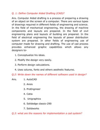Q. 1: Define Computer Aided Drafting (CAD)?

Ans. Computer Aided drafting is a process of preparing a drawing
of an object on the screen of a computer. There are various types
of drawings required in different fields of engineering and science.
In the field of mechanical engineering, the drawing of machine
components and layouts are prepared. In the field of civil
engineering plans and layouts of building are prepared. In the
field of electrical engineering the layouts of power distribution
system are prepared. In other fields of engineering use of
computer made for drawing and drafting. The use of cad process
provides enhanced graphic capabilities which allows any
designers to-

  1. Conceptualize his ideas.

  2. Modify the design very easily.

  3. Perform design calculations.

  4. Uses colures, fonts and others aesthetic features.

Q.2: Write down the names of different software used in design?

Ans.      1. AutoCAD

          2. Ansis

          3. ProEngineer

          4. Catia

          5. Unigraphics

          6. Solidedge classic-290

          7. Solidworks

Q.3: what are the reasons for implementation a cad system?
 