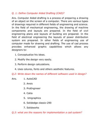 Q. 1: Define Computer Aided Drafting (CAD)?
Ans. Computer Aided drafting is a process of preparing a drawing
of an object on the screen of a computer. There are various types
of drawings required in different fields of engineering and science.
In the field of mechanical engineering, the drawing of machine
components and layouts are prepared. In the field of civil
engineering plans and layouts of building are prepared. In the
field of electrical engineering the layouts of power distribution
system are prepared. In other fields of engineering use of
computer made for drawing and drafting. The use of cad process
provides enhanced graphic capabilities which allows any
designers to1. Conceptualize his ideas.
2. Modify the design very easily.
3. Perform design calculations.
4. Uses colures, fonts and others aesthetic features.
Q.2: Write down the names of different software used in design?
Ans.

1. AutoCAD
2. Ansis
3. ProEngineer
4. Catia
5. Unigraphics
6. Solidedge classic-290
7. Solidworks

Q.3: what are the reasons for implementation a cad system?

 