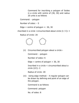 Command for inscribing a polygon of 5sides
in a circle with centre of (30, 30) and radius
20 units is as follows
Command: - polygon
Number of sides: - 5
Edge < centre of polygon >: 30, 30
Inscribed in a circle <circumscribed about circle (I / C): I
Radius of circle: 20

(ii)

Circumscribed polygon about a circle:Command: - polygon
Number of sides:-5
Edge < centre of polygon > 30, 30
Inscribed in a circle < circumscribed about a
circle (I/C): C
Radius of circle: 20

(iii)

Using edge method: - A regular polygon can
be drawn by defining end point of an edge of
the polygon.
Command is as follows
Command: polygon
No. of sides: 8

 