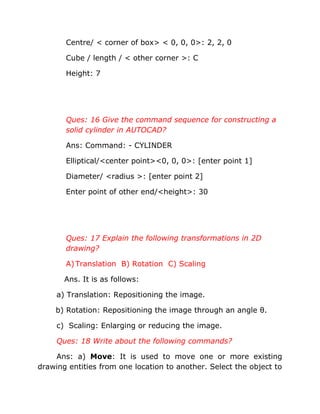 Centre/ < corner of box> < 0, 0, 0>: 2, 2, 0
Cube / length / < other corner >: C
Height: 7

Ques: 16 Give the command sequence for constructing a
solid cylinder in AUTOCAD?
Ans: Command: - CYLINDER
Elliptical/<center point><0, 0, 0>: [enter point 1]
Diameter/ <radius >: [enter point 2]
Enter point of other end/<height>: 30

Ques: 17 Explain the following transformations in 2D
drawing?
A) Translation B) Rotation C) Scaling
Ans. It is as follows:
a) Translation: Repositioning the image.
b) Rotation: Repositioning the image through an angle θ.
c) Scaling: Enlarging or reducing the image.
Ques: 18 Write about the following commands?
Ans: a) Move: It is used to move one or more existing
drawing entities from one location to another. Select the object to

 