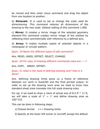 be moved and then enter move command and drag the object
from one location to another.
b) Dimscale: It is used to set or change the scale used for
dimensioning .This command reduces all dimensions of the
drawing to the new scale .Default setting of this command 1.000.
c) Mirror: It creates a mirror image of the selected geometry
element.This command creates mirror image of the entities by
reflecting them symmetrically with reference to a defined axis.
d) Array: It makes multiple copies of selected objects in a
rectangular or circular pattern.
Ques: 19 Name the different types of edit command?
Ans. REDO, UNDO, OFFSET, SELECT, CHANGE.
Ques: 20 For copy of drawing different commands used are-----?
Ans. COPY,

ARRAY, OFFSET.

Ques: 21 what is the need of defining drawing size? How is it
done?
Ans. Defining drawing limits gives us a frame of reference
between our work in AutoCAD and the final printed output. In
order to set up the drawing work area we need to know how
standard sheet sizes translate into full scale drawing sizes.
For eg: if we need to draw a room of actual size of 8.5 ft * 11 ft,
we will take a scale of 1” = 1’ and define drawing area as
102*132.
This can be done in following steps:
1) Choose format

>>> Drawing limits

2) Specify at the lower left corner or [on/off] accept the default

 