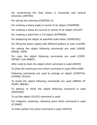 For constraining the lines drawn in horizontal and vertical
directions (ORTHO)
For saving any drawing (CONTROL S)
For creating a sharp angle or corner of an object (CHAMFER)
For creating a sharp arc (curve) or corner of an object (FILLET)
For creating a solid from a 2 D object (EXTRUDE)
For displaying the object at specified scale factor (DIMSCALE)
For filling the drawn object with different pattern or color (LAYER)
For editing the object following commands are used (UNDO,
ERASE, TRIM)
For copy the object following commands are used (COPY,
OFFSET, and ARRAY)
After undo to back the object which command is used (REDO)
To draw the continuous line which command is used (POLYLINE)
Following commands are used to enlarge an object (STRETCH,
EXTEND, SCALE)
To break the object following commands are used (BREAK AT
POINT, BREAK)
To destroy or finish the object following command is used
(EXPLODE)
To cut the object (SLICE) command is used
For midpoint, centering, reference point which command is used
(O SNAP)
To draw section line which command is used (HATCH)

 
