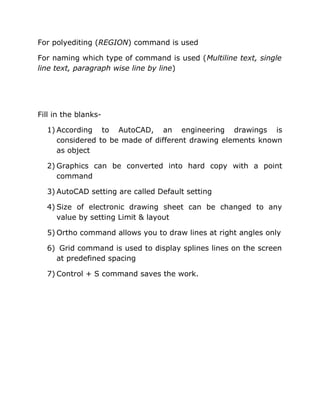 For polyediting (REGION) command is used
For naming which type of command is used (Multiline text, single
line text, paragraph wise line by line)

Fill in the blanks1) According to AutoCAD, an engineering drawings is
considered to be made of different drawing elements known
as object
2) Graphics can be converted into hard copy with a point
command
3) AutoCAD setting are called Default setting
4) Size of electronic drawing sheet can be changed to any
value by setting Limit & layout
5) Ortho command allows you to draw lines at right angles only
6) Grid command is used to display splines lines on the screen
at predefined spacing
7) Control + S command saves the work.

 