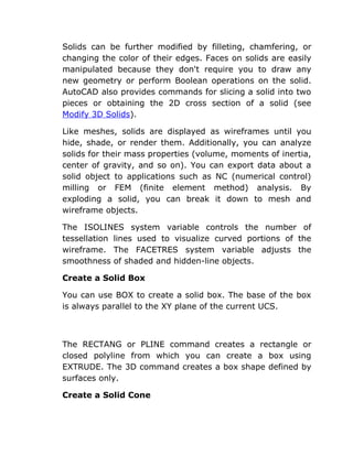 Solids can be further modified by filleting, chamfering, or
changing the color of their edges. Faces on solids are easily
manipulated because they don't require you to draw any
new geometry or perform Boolean operations on the solid.
AutoCAD also provides commands for slicing a solid into two
pieces or obtaining the 2D cross section of a solid (see
Modify 3D Solids).
Like meshes, solids are displayed as wireframes until you
hide, shade, or render them. Additionally, you can analyze
solids for their mass properties (volume, moments of inertia,
center of gravity, and so on). You can export data about a
solid object to applications such as NC (numerical control)
milling or FEM (finite element method) analysis. By
exploding a solid, you can break it down to mesh and
wireframe objects.
The ISOLINES system variable controls the number of
tessellation lines used to visualize curved portions of the
wireframe. The FACETRES system variable adjusts the
smoothness of shaded and hidden-line objects.
Create a Solid Box
You can use BOX to create a solid box. The base of the box
is always parallel to the XY plane of the current UCS.

The RECTANG or PLINE command creates a rectangle or
closed polyline from which you can create a box using
EXTRUDE. The 3D command creates a box shape defined by
surfaces only.
Create a Solid Cone

 