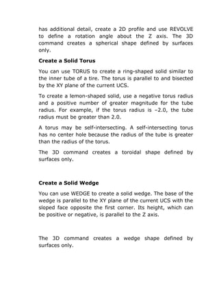 has additional detail, create a 2D profile and use REVOLVE
to define a rotation angle about the Z axis. The 3D
command creates a spherical shape defined by surfaces
only.
Create a Solid Torus
You can use TORUS to create a ring-shaped solid similar to
the inner tube of a tire. The torus is parallel to and bisected
by the XY plane of the current UCS.
To create a lemon-shaped solid, use a negative torus radius
and a positive number of greater magnitude for the tube
radius. For example, if the torus radius is –2.0, the tube
radius must be greater than 2.0.
A torus may be self-intersecting. A self-intersecting torus
has no center hole because the radius of the tube is greater
than the radius of the torus.
The 3D command creates a toroidal shape defined by
surfaces only.

Create a Solid Wedge
You can use WEDGE to create a solid wedge. The base of the
wedge is parallel to the XY plane of the current UCS with the
sloped face opposite the first corner. Its height, which can
be positive or negative, is parallel to the Z axis.

The 3D command creates a wedge shape defined by
surfaces only.

 