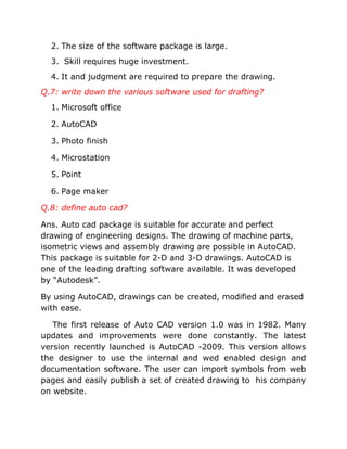 2. The size of the software package is large.
3. Skill requires huge investment.
4. It and judgment are required to prepare the drawing.
Q.7: write down the various software used for drafting?
1. Microsoft office
2. AutoCAD
3. Photo finish
4. Microstation
5. Point
6. Page maker
Q.8: define auto cad?
Ans. Auto cad package is suitable for accurate and perfect
drawing of engineering designs. The drawing of machine parts,
isometric views and assembly drawing are possible in AutoCAD.
This package is suitable for 2-D and 3-D drawings. AutoCAD is
one of the leading drafting software available. It was developed
by “Autodesk”.
By using AutoCAD, drawings can be created, modified and erased
with ease.
The first release of Auto CAD version 1.0 was in 1982. Many
updates and improvements were done constantly. The latest
version recently launched is AutoCAD -2009. This version allows
the designer to use the internal and wed enabled design and
documentation software. The user can import symbols from web
pages and easily publish a set of created drawing to his company
on website.

 