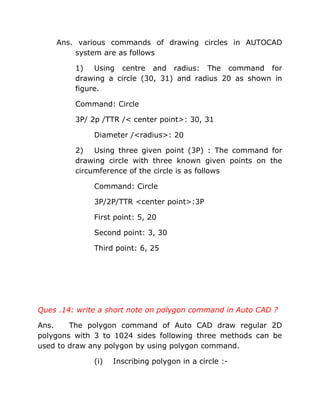 Ans. various commands of drawing circles in AUTOCAD
system are as follows
1) Using centre and radius: The command for
drawing a circle (30, 31) and radius 20 as shown in
figure.
Command: Circle
3P/ 2p /TTR /< center point>: 30, 31
Diameter /<radius>: 20
2) Using three given point (3P) : The command for
drawing circle with three known given points on the
circumference of the circle is as follows
Command: Circle
3P/2P/TTR <center point>:3P
First point: 5, 20
Second point: 3, 30
Third point: 6, 25

Ques .14: write a short note on polygon command in Auto CAD ?
Ans.
The polygon command of Auto CAD draw regular 2D
polygons with 3 to 1024 sides following three methods can be
used to draw any polygon by using polygon command.
(i)

Inscribing polygon in a circle :-

 