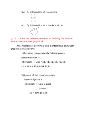 (b) By intersection of two circles
(c) By intersection of a line & a circle
Q.12 State the different methods of defining the lines in
interactive computer graphics?
Ans. Methods of defining a line in interactive computer
graphics are as follows:
1) By using two previously defined points.
General syntax is
<Symbol> = Line / x1, y1, z1, x2, y2, z2.
L1 = Line / 45,6,0,94,91,0.
2) As one of the coordinate axis:
General syntax is
<Symbol> = Line[x axis]
[y axis]
L2 = Line [X axis]
 