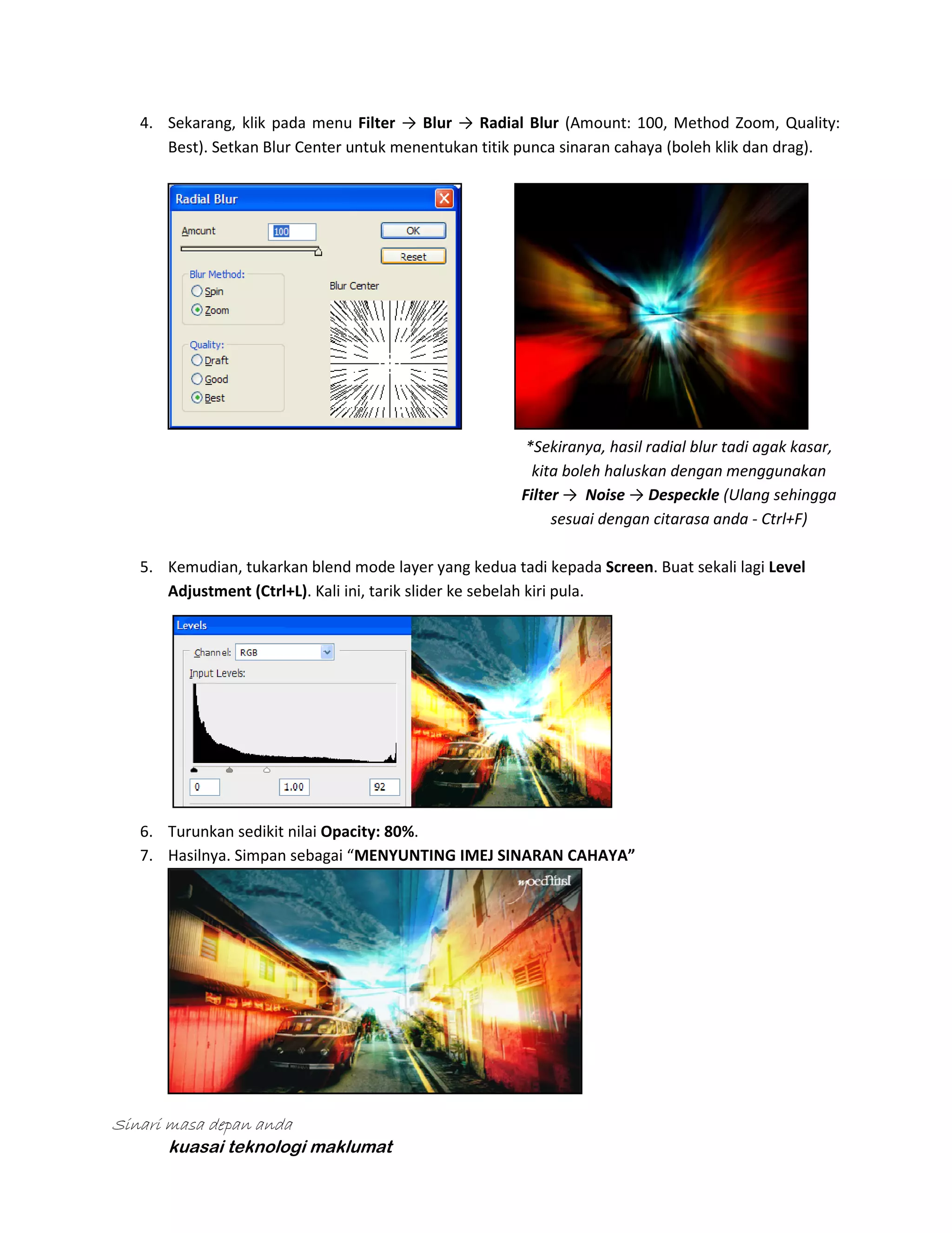 4. Sekarang, klik pada menu Filter → Blur → Radial Blur (Amount: 100, Method Zoom, Quality:
Best). Setkan Blur Center untuk menentukan titik punca sinaran cahaya (boleh klik dan drag).

*Sekiranya, hasil radial blur tadi agak kasar,
kita boleh haluskan dengan menggunakan
Filter → Noise → Despeckle (Ulang sehingga
sesuai dengan citarasa anda - Ctrl+F)
5. Kemudian, tukarkan blend mode layer yang kedua tadi kepada Screen. Buat sekali lagi Level
Adjustment (Ctrl+L). Kali ini, tarik slider ke sebelah kiri pula.

6. Turunkan sedikit nilai Opacity: 80%.
7. Hasilnya. Simpan sebagai “MENYUNTING IMEJ SINARAN CAHAYA”

Sinari masa depan anda
kuasai teknologi maklumat

 