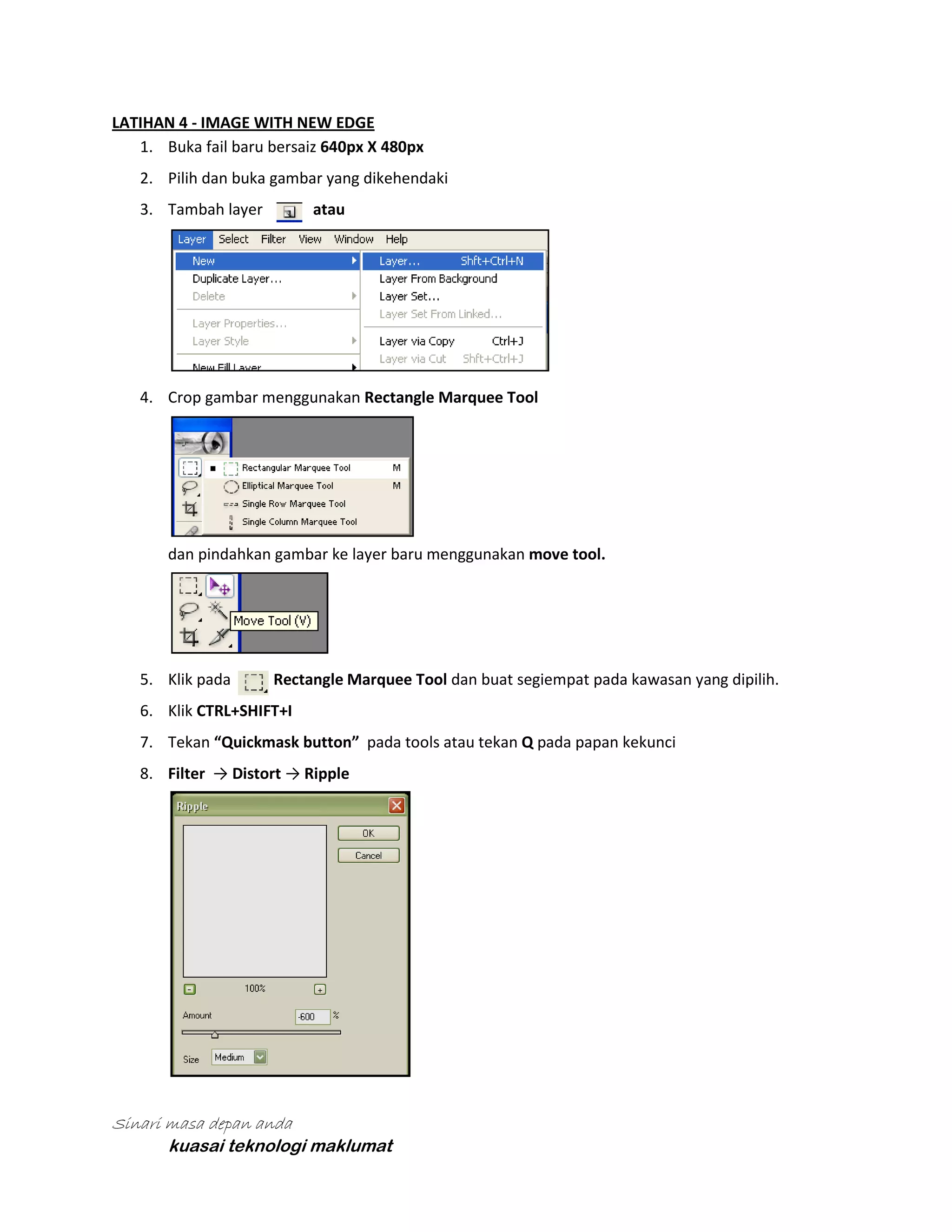 LATIHAN 4 - IMAGE WITH NEW EDGE
1. Buka fail baru bersaiz 640px X 480px
2. Pilih dan buka gambar yang dikehendaki
atau

3. Tambah layer

4. Crop gambar menggunakan Rectangle Marquee Tool

dan pindahkan gambar ke layer baru menggunakan move tool.

5. Klik pada

Rectangle Marquee Tool dan buat segiempat pada kawasan yang dipilih.

6. Klik CTRL+SHIFT+I
7. Tekan “Quickmask button” pada tools atau tekan Q pada papan kekunci
8. Filter → Distort → Ripple

Sinari masa depan anda
kuasai teknologi maklumat

 