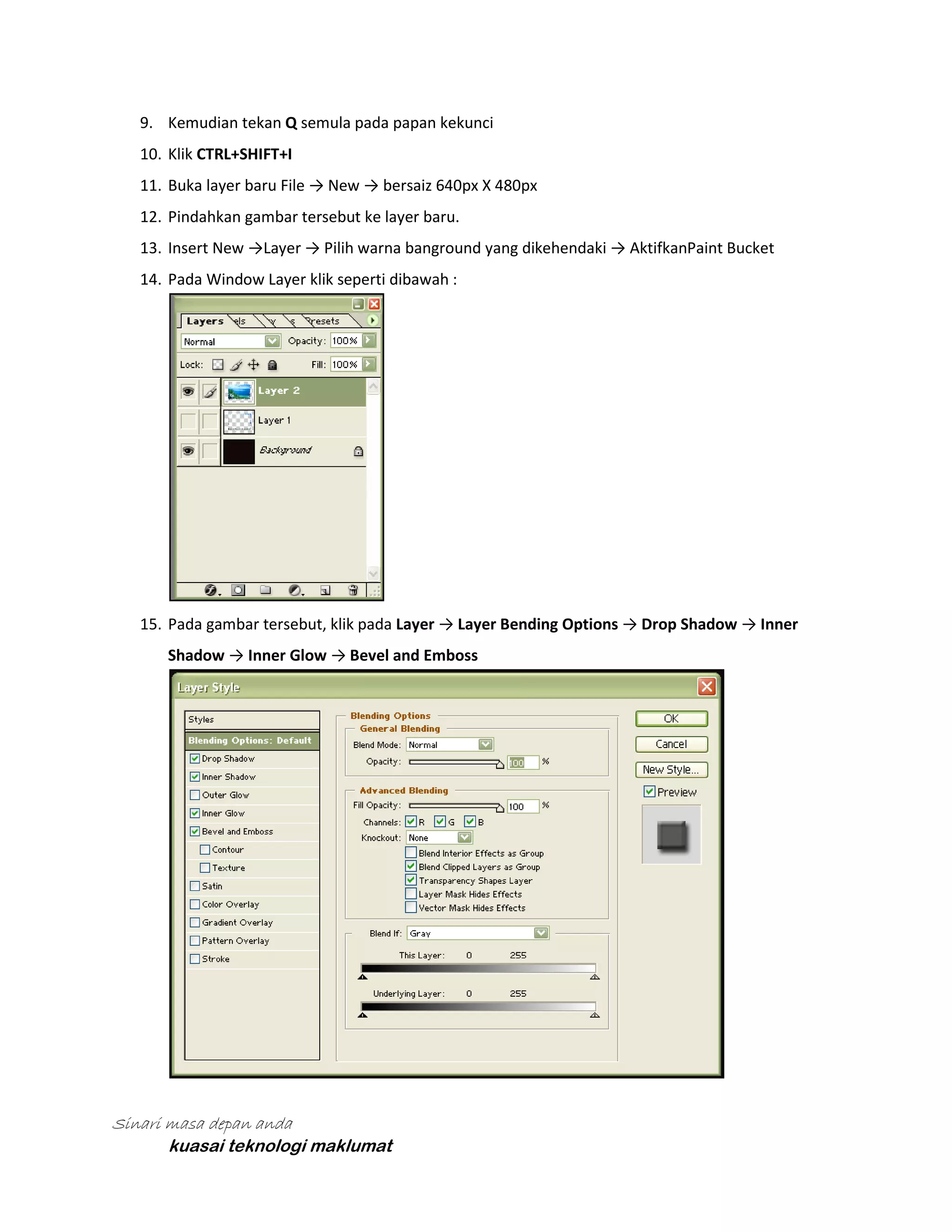 9. Kemudian tekan Q semula pada papan kekunci
10. Klik CTRL+SHIFT+I
11. Buka layer baru File → New → bersaiz 640px X 480px
12. Pindahkan gambar tersebut ke layer baru.
13. Insert New →Layer → Pilih warna banground yang dikehendaki → AktifkanPaint Bucket
14. Pada Window Layer klik seperti dibawah :

15. Pada gambar tersebut, klik pada Layer → Layer Bending Options → Drop Shadow → Inner
Shadow → Inner Glow → Bevel and Emboss

Sinari masa depan anda
kuasai teknologi maklumat

 