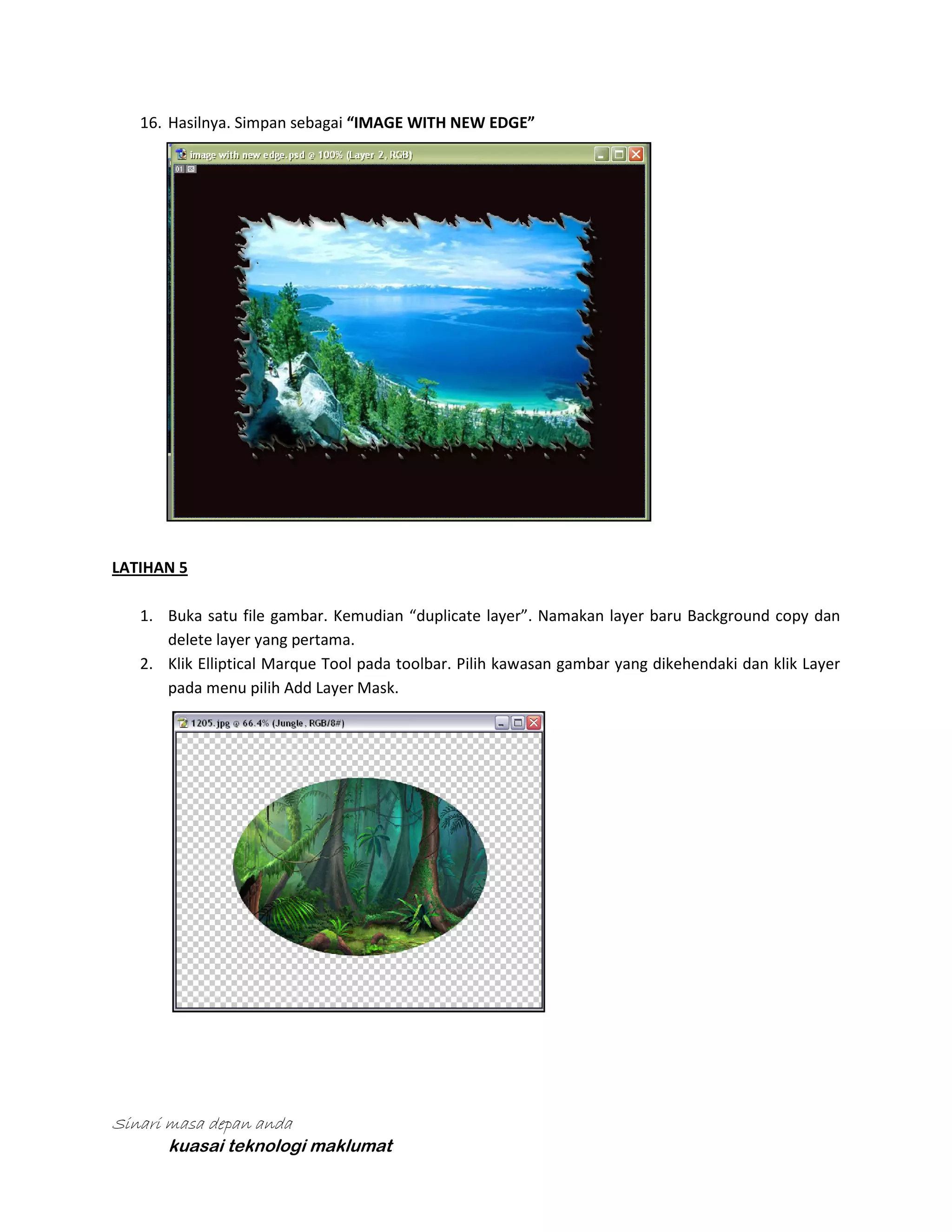 16. Hasilnya. Simpan sebagai “IMAGE WITH NEW EDGE”

LATIHAN 5
1. Buka satu file gambar. Kemudian “duplicate layer”. Namakan layer baru Background copy dan
delete layer yang pertama.
2. Klik Elliptical Marque Tool pada toolbar. Pilih kawasan gambar yang dikehendaki dan klik Layer
pada menu pilih Add Layer Mask.

Sinari masa depan anda
kuasai teknologi maklumat

 