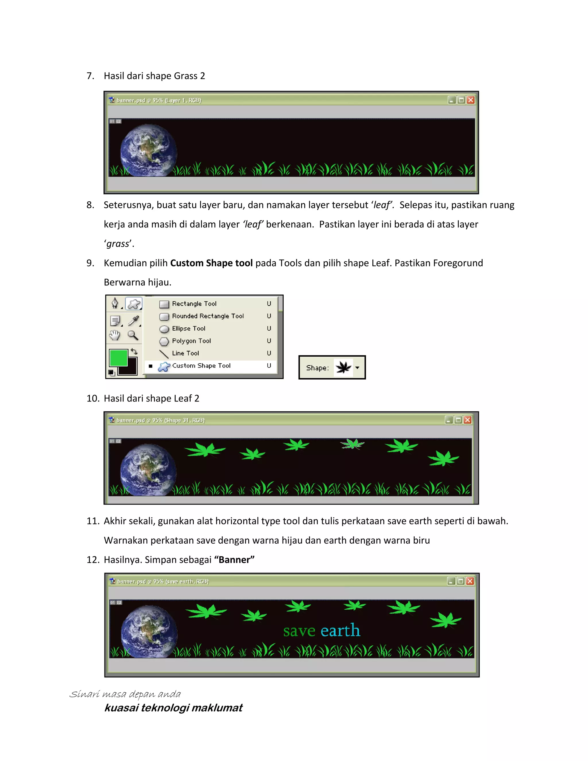 7. Hasil dari shape Grass 2

8. Seterusnya, buat satu layer baru, dan namakan layer tersebut ‘leaf’. Selepas itu, pastikan ruang
kerja anda masih di dalam layer ‘leaf’ berkenaan. Pastikan layer ini berada di atas layer
‘grass’.
9. Kemudian pilih Custom Shape tool pada Tools dan pilih shape Leaf. Pastikan Foregorund
Berwarna hijau.

10. Hasil dari shape Leaf 2

11. Akhir sekali, gunakan alat horizontal type tool dan tulis perkataan save earth seperti di bawah.
Warnakan perkataan save dengan warna hijau dan earth dengan warna biru
12. Hasilnya. Simpan sebagai “Banner”

Sinari masa depan anda
kuasai teknologi maklumat

 