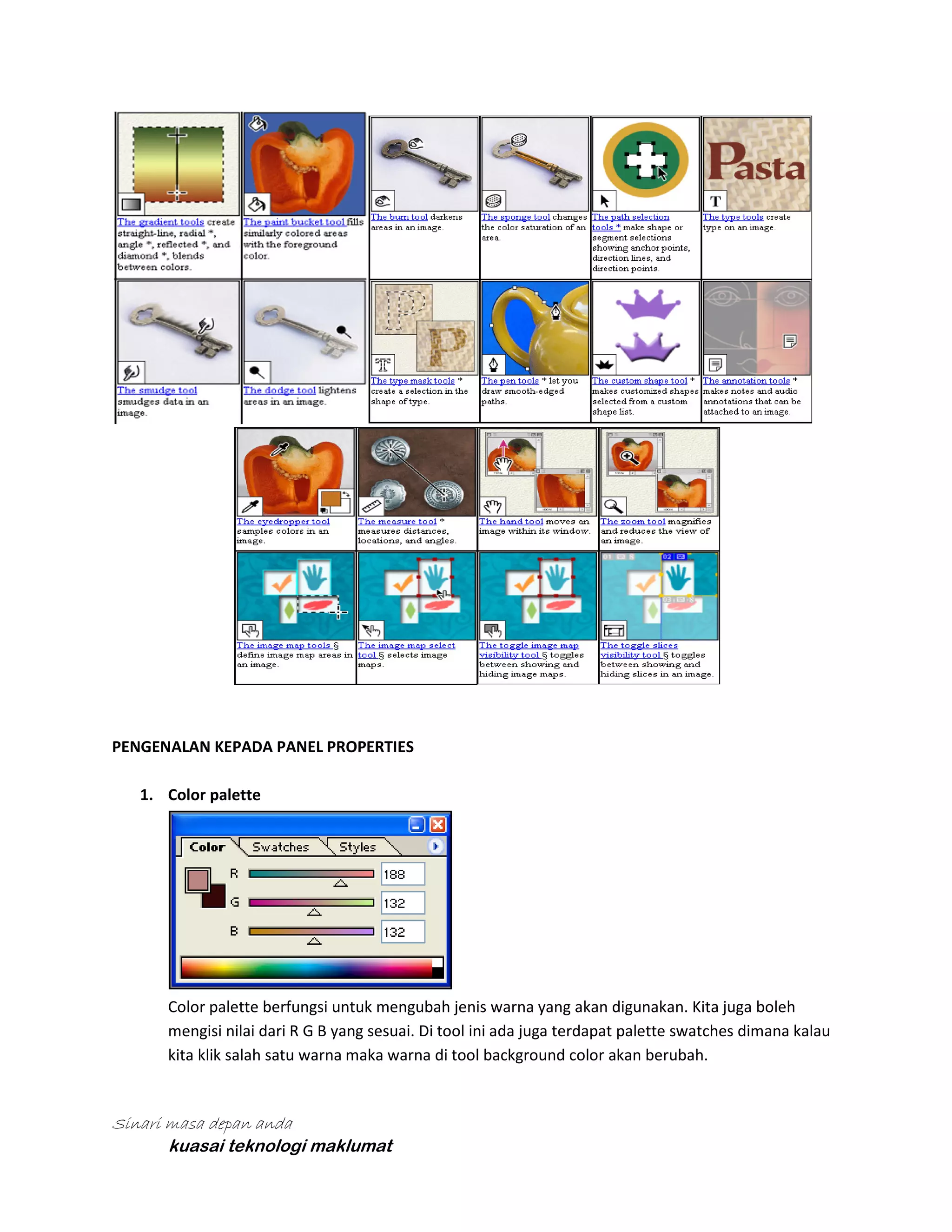 PENGENALAN KEPADA PANEL PROPERTIES
1. Color palette

Color palette berfungsi untuk mengubah jenis warna yang akan digunakan. Kita juga boleh
mengisi nilai dari R G B yang sesuai. Di tool ini ada juga terdapat palette swatches dimana kalau
kita klik salah satu warna maka warna di tool background color akan berubah.

Sinari masa depan anda
kuasai teknologi maklumat

 