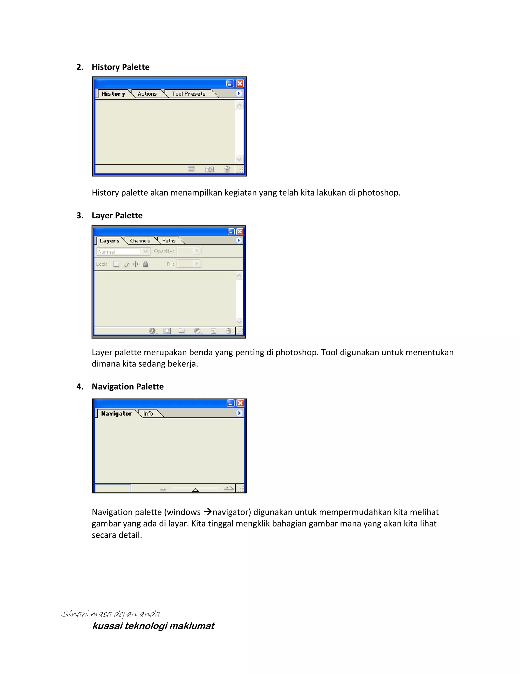 2. History Palette

History palette akan menampilkan kegiatan yang telah kita lakukan di photoshop.
3. Layer Palette

Layer palette merupakan benda yang penting di photoshop. Tool digunakan untuk menentukan
dimana kita sedang bekerja.
4. Navigation Palette

Navigation palette (windows navigator) digunakan untuk mempermudahkan kita melihat
gambar yang ada di layar. Kita tinggal mengklik bahagian gambar mana yang akan kita lihat
secara detail.

Sinari masa depan anda
kuasai teknologi maklumat

 