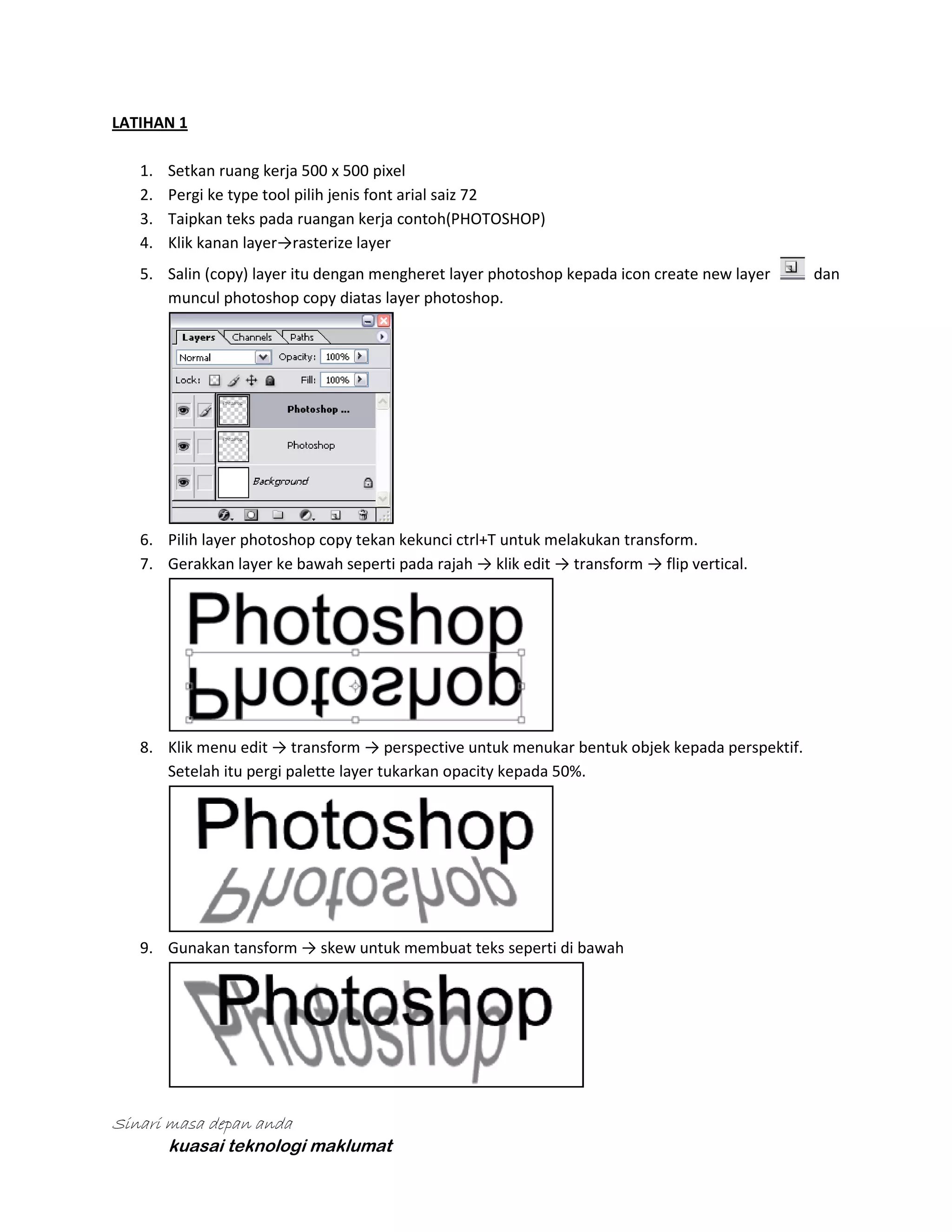 LATIHAN 1
1.
2.
3.
4.

Setkan ruang kerja 500 x 500 pixel
Pergi ke type tool pilih jenis font arial saiz 72
Taipkan teks pada ruangan kerja contoh(PHOTOSHOP)
Klik kanan layer→rasterize layer

5. Salin (copy) layer itu dengan mengheret layer photoshop kepada icon create new layer
muncul photoshop copy diatas layer photoshop.

6. Pilih layer photoshop copy tekan kekunci ctrl+T untuk melakukan transform.
7. Gerakkan layer ke bawah seperti pada rajah → klik edit → transform → flip vertical.

8. Klik menu edit → transform → perspective untuk menukar bentuk objek kepada perspektif.
Setelah itu pergi palette layer tukarkan opacity kepada 50%.

9. Gunakan tansform → skew untuk membuat teks seperti di bawah

Sinari masa depan anda
kuasai teknologi maklumat

dan

 
