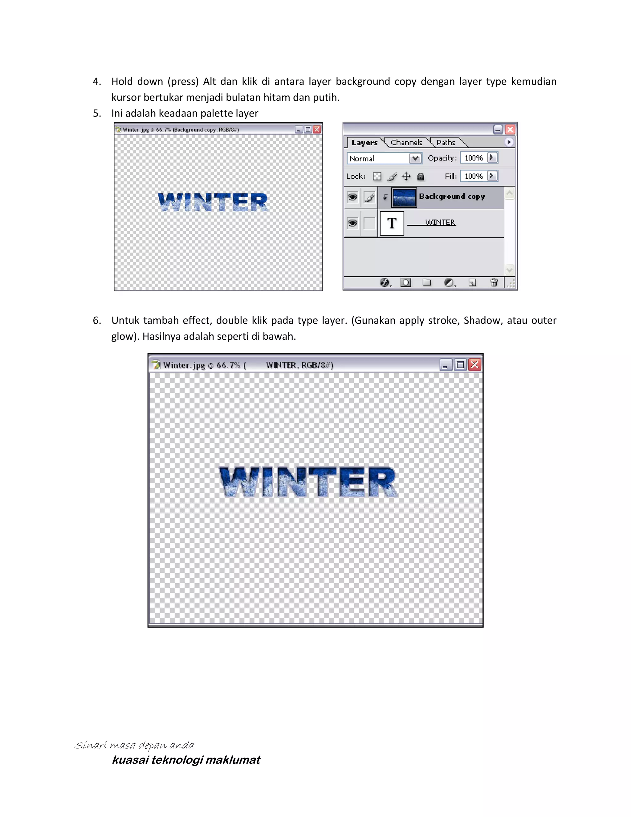 4. Hold down (press) Alt dan klik di antara layer background copy dengan layer type kemudian
kursor bertukar menjadi bulatan hitam dan putih.
5. Ini adalah keadaan palette layer

6. Untuk tambah effect, double klik pada type layer. (Gunakan apply stroke, Shadow, atau outer
glow). Hasilnya adalah seperti di bawah.

Sinari masa depan anda
kuasai teknologi maklumat

 