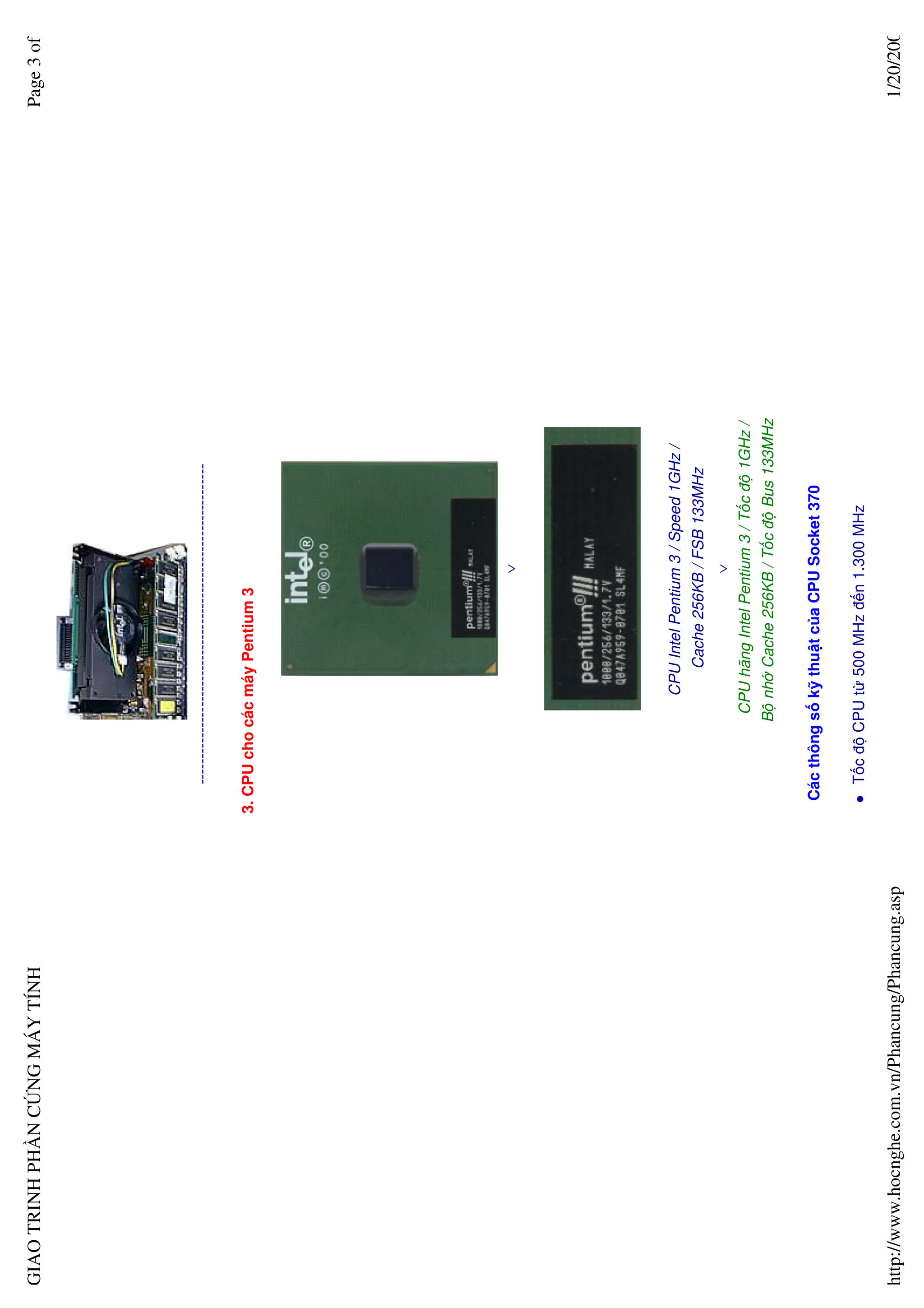 GIAO TRINH PH N C NG MÁY TÍNH                                                                                         Page 3 of




                                                     --------------------------------------------------------------

                                                  3. CPU cho các máy Pentium 3




                                                                                             ∨




                                                                      CPU Intel Pentium 3 / Speed 1GHz /
                                                                           Cache 256KB / FSB 133MHz
                                                                                     ∨
                                                                  CPU hãng Intel Pentium 3 / T c ñ 1GHz /
                                                                B nh Cache 256KB / T c ñ Bus 133MHz

                                                   Các thông s k thu t c a CPU Socket 370

                                                     T c ñ CPU t 500 MHz ñ n 1.300 MHz

http://www.hocnghe.com.vn/Phancung/Phancung.asp                                                                        1/20/200
 