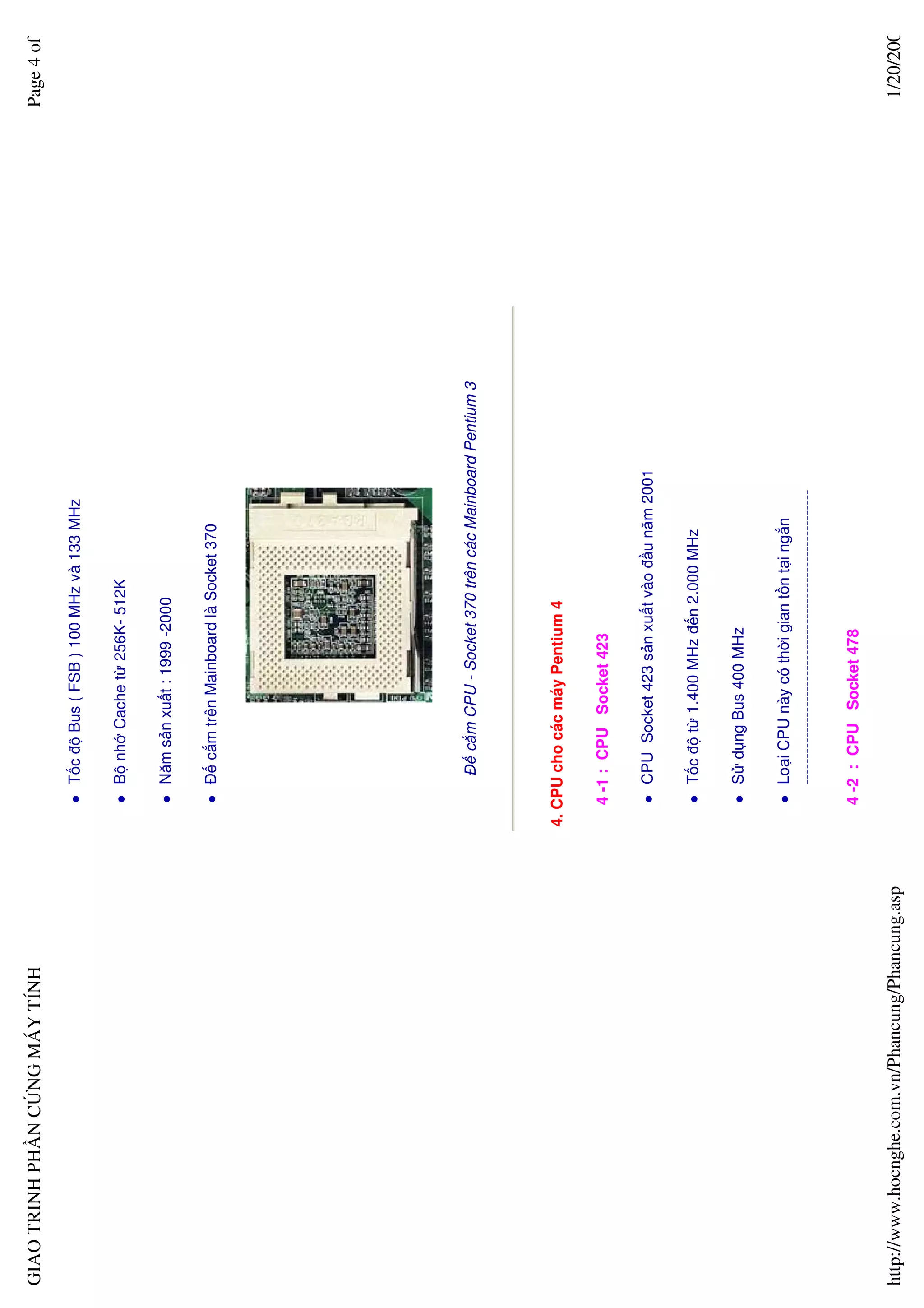 GIAO TRINH PH N C NG MÁY TÍNH                                                                                      Page 4 of

                                                       T c ñ Bus ( FSB ) 100 MHz và 133 MHz

                                                       B nh Cache t 256K- 512K

                                                       Năm s n xu t : 1999 -2000

                                                       ð c m trên Mainboard là Socket 370




                                                        ð c m CPU - Socket 370 trên các Mainboard Pentium 3




                                                  4. CPU cho các máy Pentium 4

                                                    4 -1 : CPU Socket 423

                                                       CPU Socket 423 s n xu t vào ñ u năm 2001

                                                       T c ñ t 1.400 MHz ñ n 2.000 MHz

                                                       S d ng Bus 400 MHz

                                                       Lo i CPU này có th i gian t n t i ng n
                                                       ---------------------------------------------------------

                                                    4 -2 : CPU Socket 478

http://www.hocnghe.com.vn/Phancung/Phancung.asp                                                                     1/20/200
 