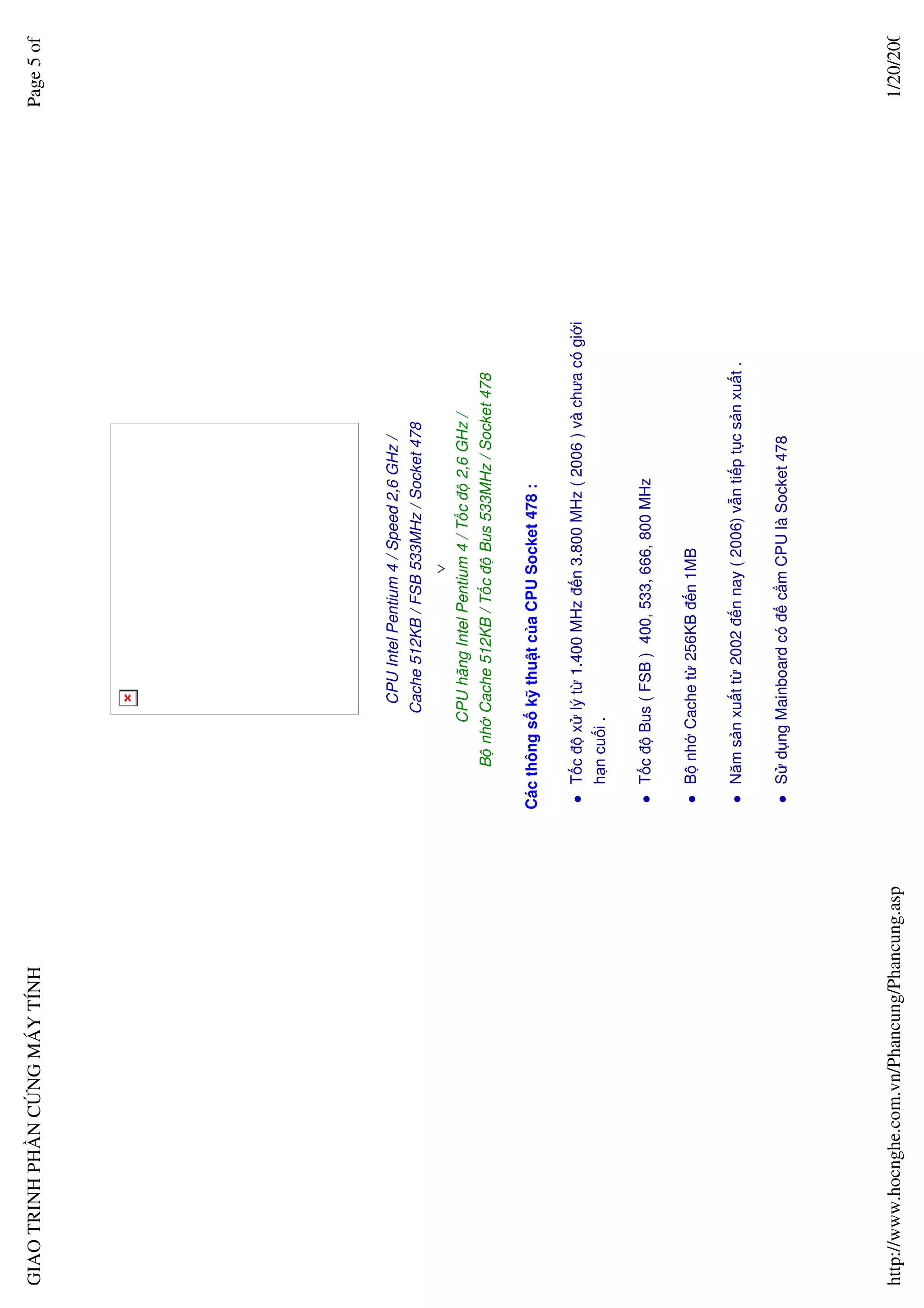 GIAO TRINH PH N C NG MÁY TÍNH                                                                                        Page 5 of




                                                                   CPU Intel Pentium 4 / Speed 2,6 GHz /
                                                                  Cache 512KB / FSB 533MHz / Socket 478
                                                                                   ∨
                                                              CPU hãng Intel Pentium 4 / T c ñ 2,6 GHz /
                                                       B nh Cache 512KB / T c ñ Bus 533MHz / Socket 478

                                                  Các thông s k thu t c a CPU Socket 478 :

                                                     T c ñ x lý t 1.400 MHz ñ n 3.800 MHz ( 2006 ) và chưa có gi i
                                                     h n cu i .

                                                     T c ñ Bus ( FSB ) 400, 533, 666, 800 MHz

                                                     B nh Cache t 256KB ñ n 1MB

                                                     Năm s n xu t t 2002 ñ n nay ( 2006) v n ti p t c s n xu t .

                                                     S d ng Mainboard có ñ c m CPU là Socket 478




http://www.hocnghe.com.vn/Phancung/Phancung.asp                                                                       1/20/200
 