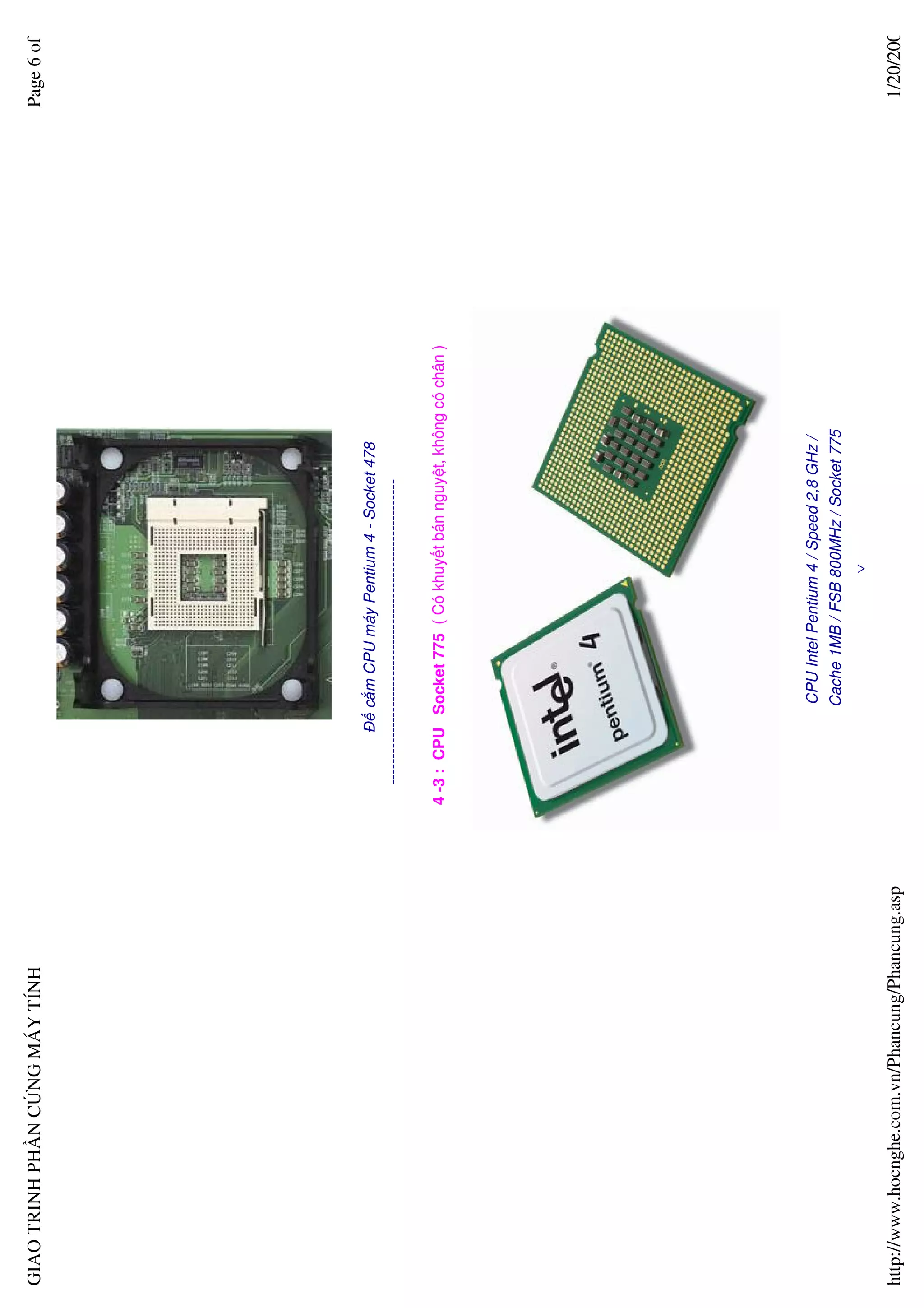GIAO TRINH PH N C NG MÁY TÍNH                                                                                     Page 6 of




                                                              ð c m CPU máy Pentium 4 - Socket 478
                                                    -----------------------------------------------------------

                                                  4 -3 : CPU Socket 775 ( Có khuy t bán nguy t, không có chân )




                                                                   CPU Intel Pentium 4 / Speed 2,8 GHz /
                                                                  Cache 1MB / FSB 800MHz / Socket 775
                                                                                            ∨

http://www.hocnghe.com.vn/Phancung/Phancung.asp                                                                    1/20/200
 