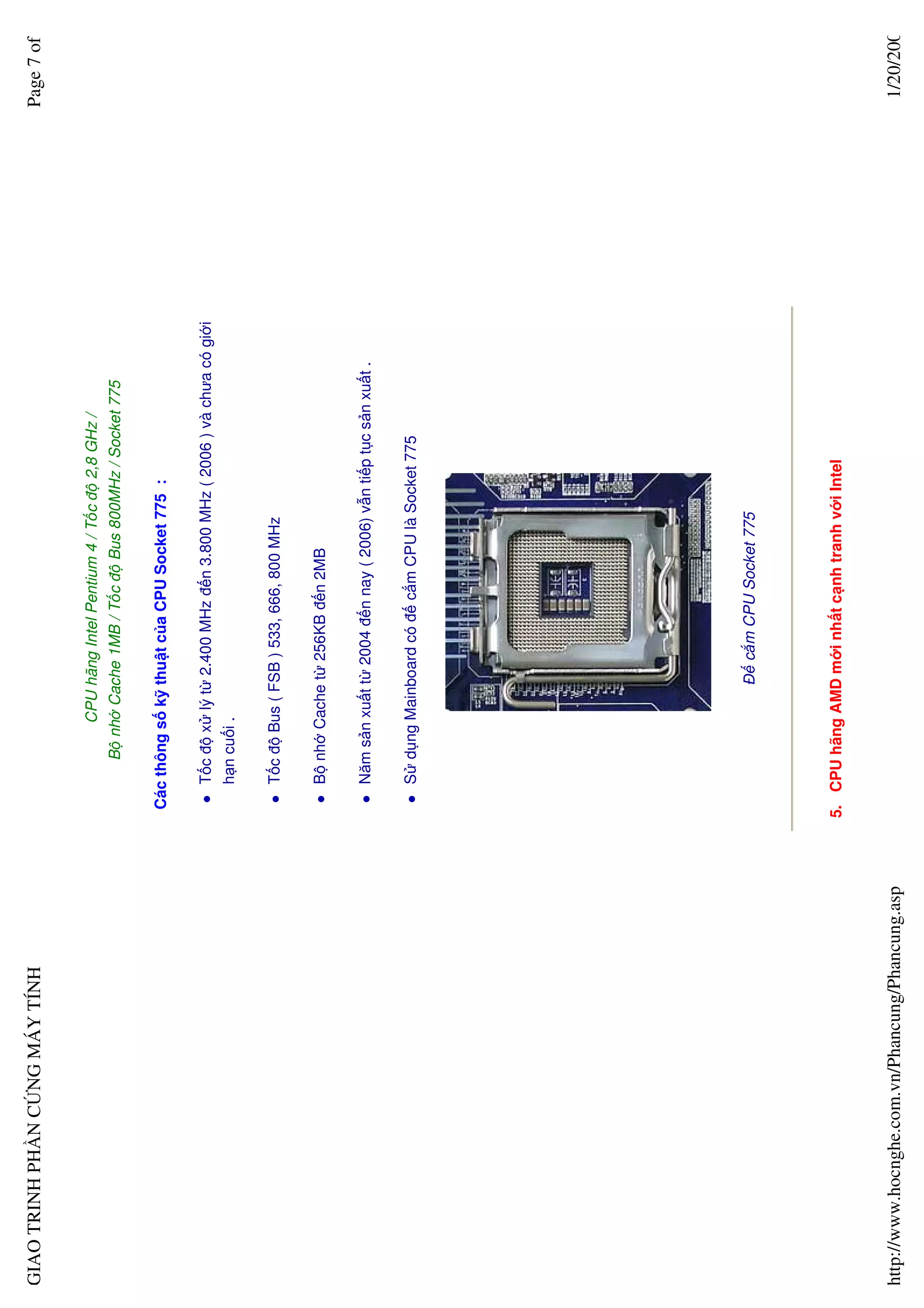 GIAO TRINH PH N C NG MÁY TÍNH                                                                                         Page 7 of


                                                               CPU hãng Intel Pentium 4 / T c ñ 2,8 GHz /
                                                         B nh Cache 1MB / T c ñ Bus 800MHz / Socket 775

                                                   Các thông s k thu t c a CPU Socket 775 :

                                                      T c ñ x lý t 2.400 MHz ñ n 3.800 MHz ( 2006 ) và chưa có gi i
                                                      h n cu i .

                                                      T c ñ Bus ( FSB ) 533, 666, 800 MHz

                                                      B nh Cache t 256KB ñ n 2MB

                                                      Năm s n xu t t 2004 ñ n nay ( 2006) v n ti p t c s n xu t .

                                                      S d ng Mainboard có ñ c m CPU là Socket 775




                                                                    ð c m CPU Socket 775




                                                  5. CPU hãng AMD m i nh t c nh tranh v i Intel


http://www.hocnghe.com.vn/Phancung/Phancung.asp                                                                        1/20/200
 