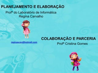 PLANEJAMENTO E ELABORAÇÃO
 Profª do Laboratório de Informática
          Regina Carvalho




                             COLABORAÇÃO E PARCERIA
    reginascav@hotmail.com
                                       Profª Cristina Gomes
 