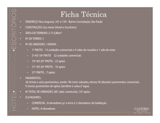 Ficha Técnica
•   ENDEREÇO: Rua Augusta, 101 e 129 - Bairro: Consolação, São Paulo
•   CONSTRUÇÃO: Uso misto (Hotel e Escritório)
•   ÁREA DO TERRENO: 3.713,80m²
•   Nº DE TORRES: 1
•   Nº DE UNIDADES / ANDAR:
     •   1º PAVTO. : 13 unidades comerciais e 4 salas de reunião e 1 sala de estar
     •   2º AO 18º PAVTO. : 22 unidades comerciais
     •   19º AO 20º PAVTO. : 22 aptos
     •   21º AO 26º PAVTO. : 16 aptos
     •   27º PAVTO. : 7 aptos
•   PAVIMENTOS:
    36 (trinta e seis) pavimentos, sendo: 06 (seis) subsolos, térreo,18 (dezoito) pavimentos comerciais,
    9 (nove) pavimentos de aptos, barrilete e caixa d' água.
•   Nº TOTAL DE UNIDADES: 387 salas comerciais, 147 aptos.
•   ELEVADORES:
     •   COMERCIAL : 8 elevadores p/ a torre e 2 elevadores de baldiação
     •   HOTEL: 4 elevadores
 