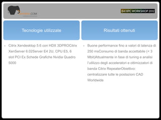 Tecnologie utilizzate Risultati ottenuti
๏ Citrix Xendesktop 5.6 con HDX 3DPROCitrix
XenServer 6.02Server E4 2U, CPU E5, 6
slot PCI Ex Schede Grafiche Nvidia Quadro
5000
๏ Buone performance fino a valori di latenza di
250 msConsumo di banda accettabile (< 3
Mbit)Attualmente in fase di tuning e analisi
l’utilizzo degli acceleratori e ottimizzatori di
banda Citrix RepeaterObiettivo:
centralizzare tutte le postazioni CAD
Worldwide
 