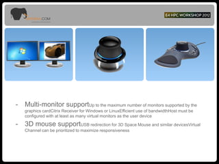 - Multi-monitor supportUp to the maximum number of monitors supported by the
graphics cardCitrix Receiver for Windows or LinuxEfficient use of bandwidthHost must be
configured with at least as many virtual monitors as the user device
- 3D mouse supportUSB redirection for 3D Space Mouse and similar devicesVirtual
Channel can be prioritized to maximize responsiveness
 