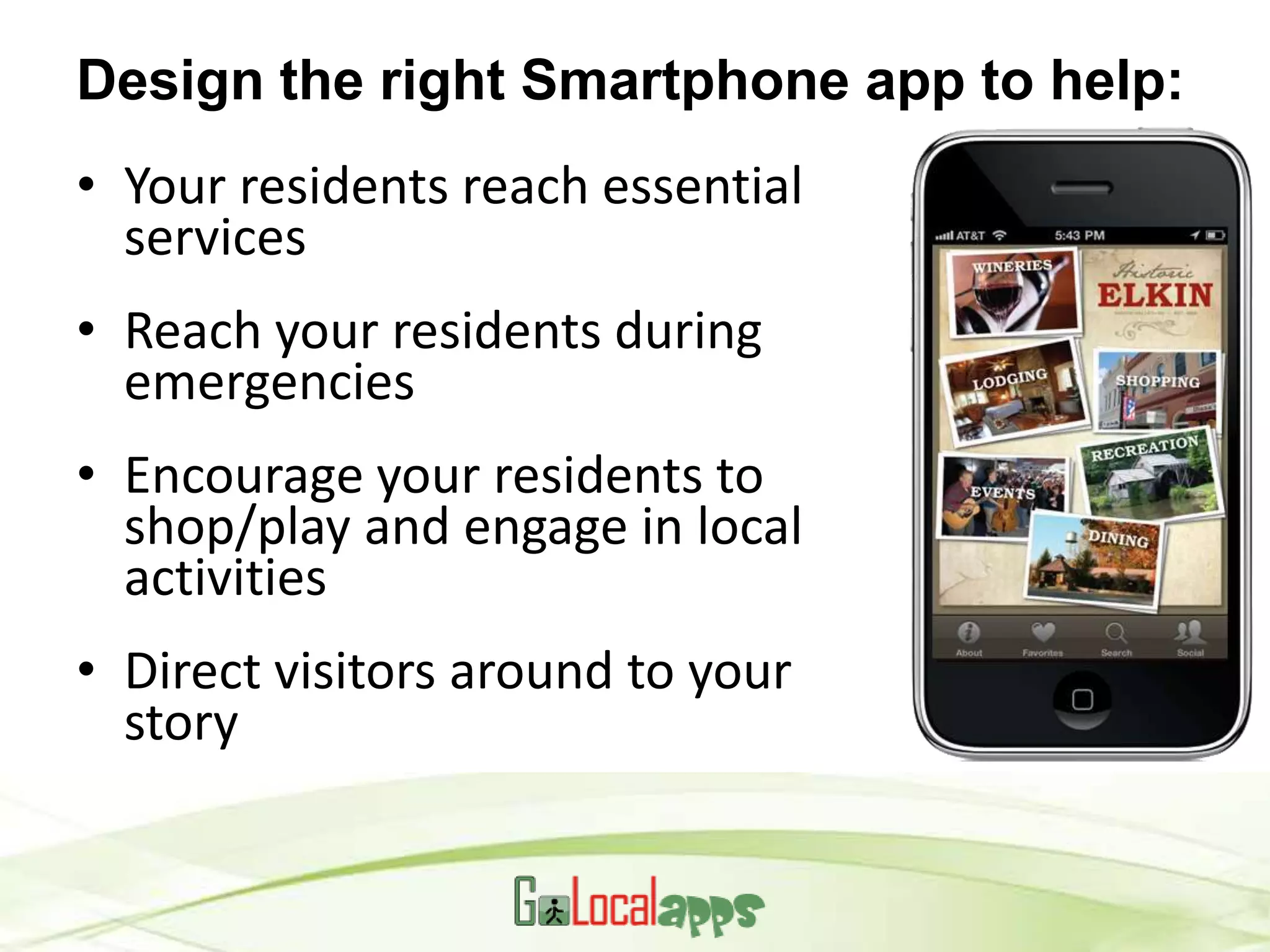 Design the right Smartphone app to help:
• Your residents reach essential
  services
• Reach your residents during
  emergencies
• Encourage your residents to
  shop/play and engage in local
  activities
• Direct visitors around to your
  story
 