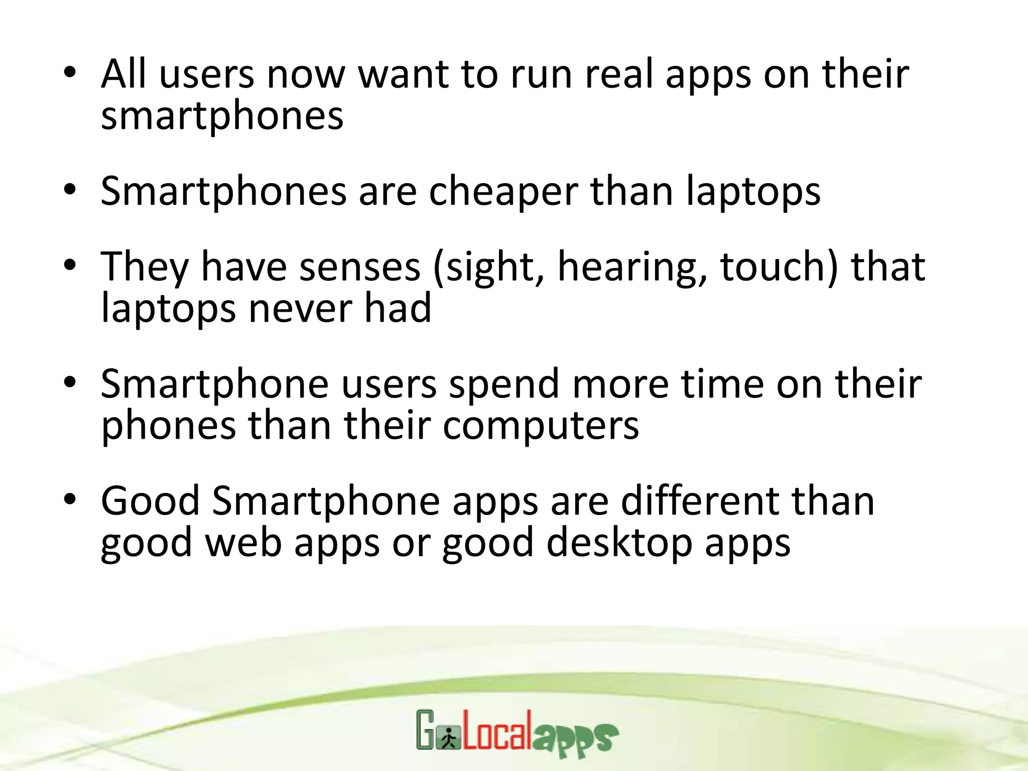 • All users now want to run real apps on their
  smartphones
• Smartphones are cheaper than laptops
• They have senses (sight, hearing, touch) that
  laptops never had
• Smartphone users spend more time on their
  phones than their computers
• Good Smartphone apps are different than
  good web apps or good desktop apps
 