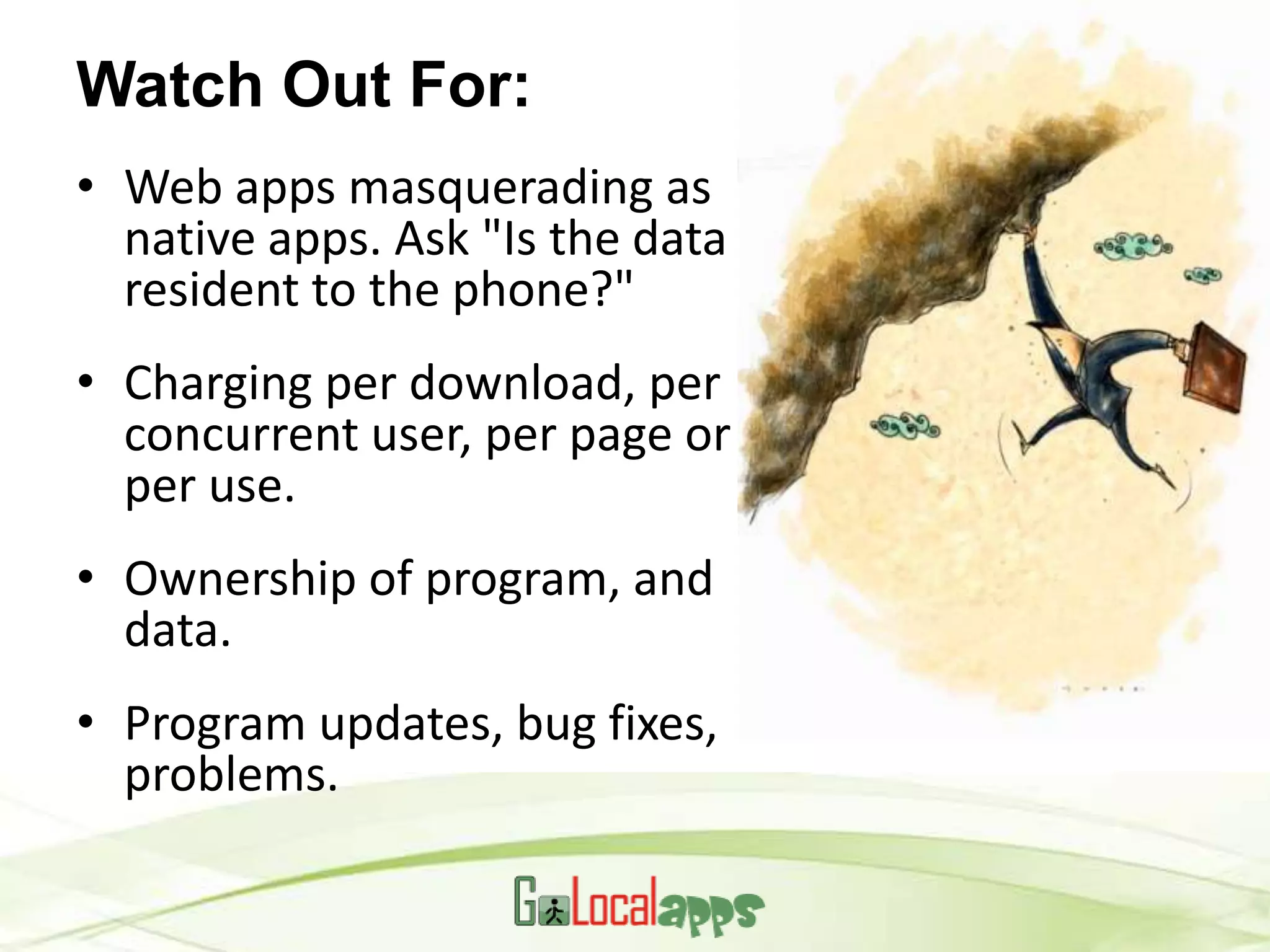 Watch Out For:
• Web apps masquerading as
  native apps. Ask "Is the data
  resident to the phone?"
• Charging per download, per
  concurrent user, per page or
  per use.
• Ownership of program, and
  data.
• Program updates, bug fixes,
  problems.
 
