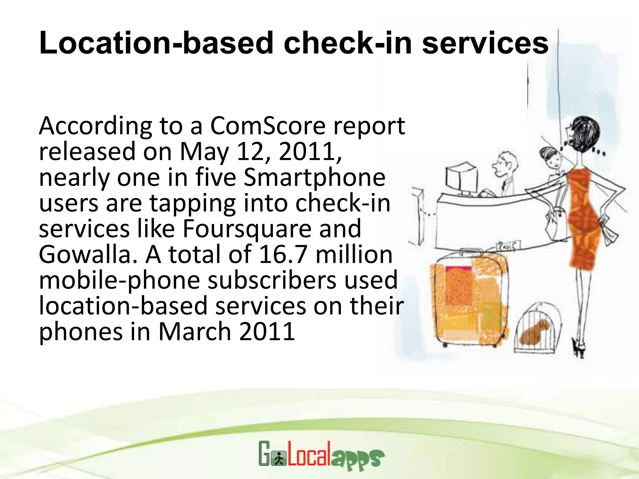 Location-based check-in services

According to a ComScore report
released on May 12, 2011,
nearly one in five Smartphone
users are tapping into check-in
services like Foursquare and
Gowalla. A total of 16.7 million
mobile-phone subscribers used
location-based services on their
phones in March 2011
 