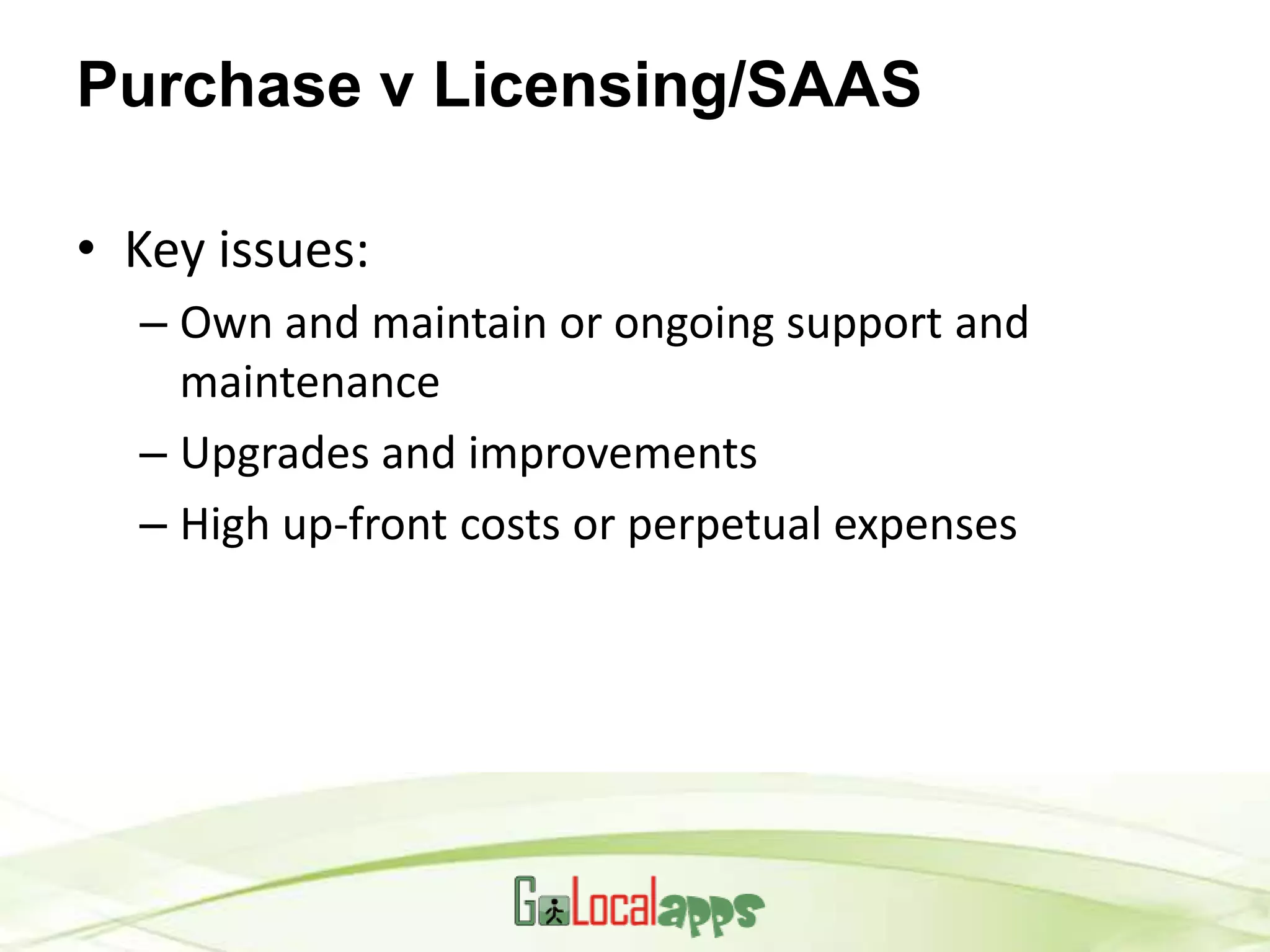 Purchase v Licensing/SAAS

• Key issues:
  – Own and maintain or ongoing support and
    maintenance
  – Upgrades and improvements
  – High up-front costs or perpetual expenses
 