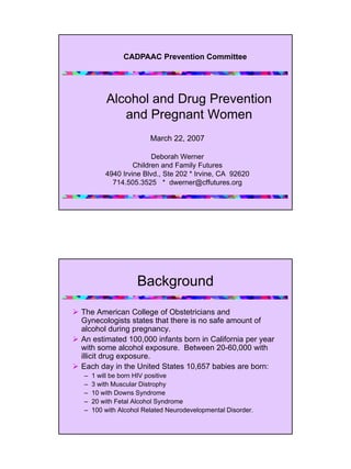 CADPAAC Prevention Committee




        Alcohol and Drug Prevention
           and Pregnant Women
                       March 22, 2007

                       Deborah Werner
                 Children and Family Futures
        4940 Irvine Blvd., Ste 202 * Irvine, CA 92620
          714.505.3525 * dwerner@cffutures.org




                  Background

The American College of Obstetricians and
Gynecologists states that there is no safe amount of
alcohol during pregnancy.
An estimated 100,000 infants born in California per year
with some alcohol exposure. Between 20-60,000 with
illicit drug exposure.
Each day in the United States 10,657 babies are born:
–   1 will be born HIV positive
–   3 with Muscular Distrophy
–   10 with Downs Syndrome
–   20 with Fetal Alcohol Syndrome
–   100 with Alcohol Related Neurodevelopmental Disorder.
 