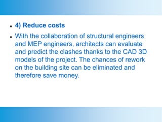  4) Reduce costs
 With the collaboration of structural engineers
and MEP engineers, architects can evaluate
and predict the clashes thanks to the CAD 3D
models of the project. The chances of rework
on the building site can be eliminated and
therefore save money.
 