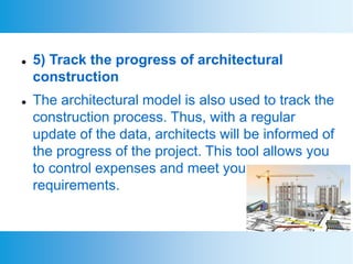 5) Track the progress of architectural
construction
 The architectural model is also used to track the
construction process. Thus, with a regular
update of the data, architects will be informed of
the progress of the project. This tool allows you
to control expenses and meet your
requirements.
 
